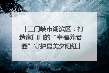 三门峡市湖滨区：打造家门口的“幸福养老圈”守护最美夕阳红