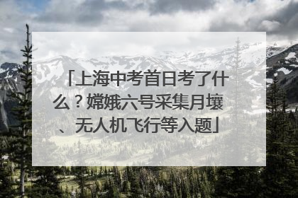 上海中考首日考了什么？嫦娥六号采集月壤、无人机飞行等入题