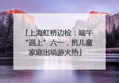 上海虹桥边检：端午“遇上”六一，携儿童家庭出境游火热