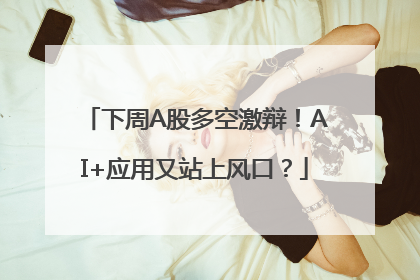 下周A股多空激辩！AI+应用又站上风口？