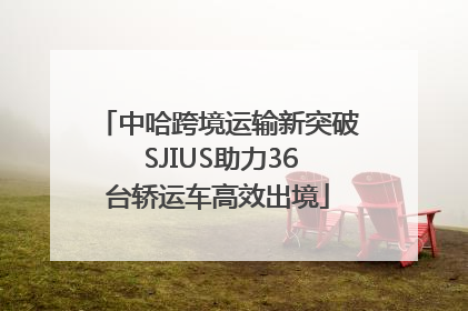 中哈跨境运输新突破 SJIUS助力36台轿运车高效出境