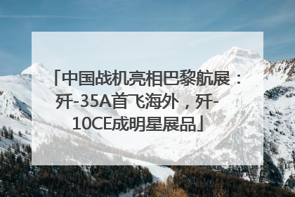 中国战机亮相巴黎航展：歼-35A首飞海外，歼-10CE成明星展品