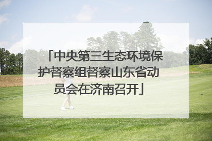 中央第三生态环境保护督察组督察山东省动员会在济南召开