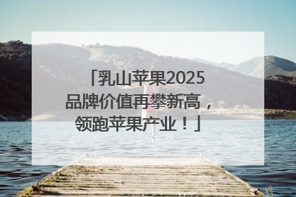 乳山苹果2025品牌价值再攀新高，领跑苹果产业！