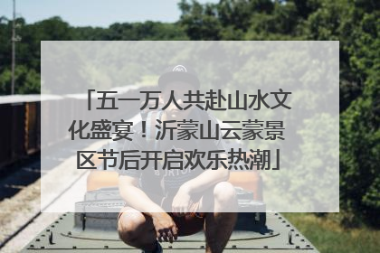 五一万人共赴山水文化盛宴！沂蒙山云蒙景区节后开启欢乐热潮
