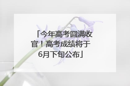 今年高考圆满收官！高考成绩将于6月下旬公布