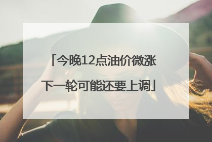 今晚12点油价微涨 下一轮可能还要上调