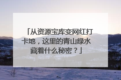 从资源宝库变网红打卡地，这里的青山绿水藏着什么秘密？