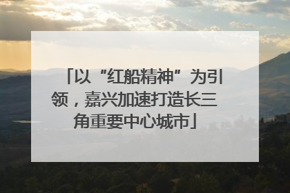 以“红船精神”为引领，嘉兴加速打造长三角重要中心城市