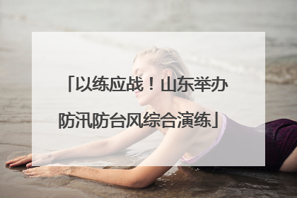 以练应战！山东举办防汛防台风综合演练
