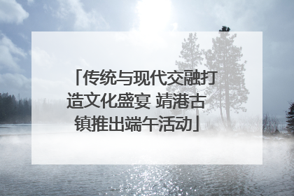 传统与现代交融打造文化盛宴 靖港古镇推出端午活动