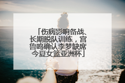 伤病影响备战、长期脱队训练，宫鲁鸣确认李梦缺席今夏女篮亚洲杯
