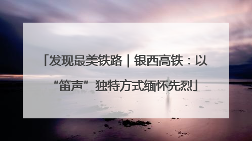 发现最美铁路｜银西高铁：以“笛声”独特方式缅怀先烈
