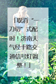 取消“一刀切”式配时！济南天气经十路交通信号灯调整！