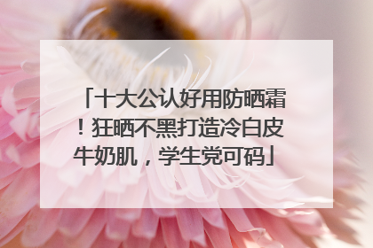 十大公认好用防晒霜！狂晒不黑打造冷白皮牛奶肌，学生党可码