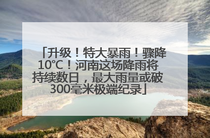 升级！特大暴雨！骤降10℃！河南这场降雨将持续数日，最大雨量或破300毫米极端纪录