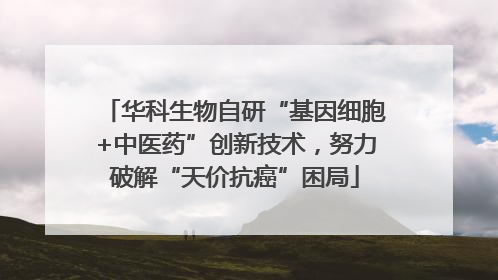 华科生物自研“基因细胞+中医药”创新技术，努力破解“天价抗癌”困局