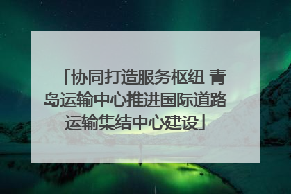 协同打造服务枢纽 青岛运输中心推进国际道路运输集结中心建设