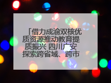 借力成渝双核优质资源推动教育提质振兴 四川广安探索跨省域、跨市域教育协同发展新路径