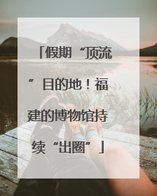 假期“顶流”目的地！福建的博物馆持续“出圈”