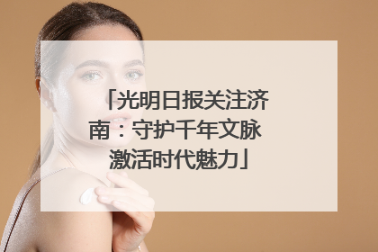 光明日报关注济南：守护千年文脉 激活时代魅力