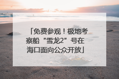 免费参观!极地考察船“雪龙2”号在海口面向公众开放