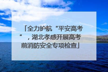 全力护航“平安高考”，湖北孝感开展高考前消防安全专项检查