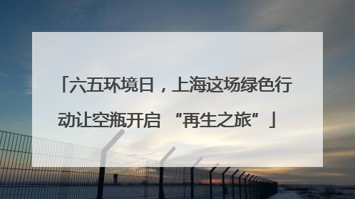 六五环境日，上海这场绿色行动让空瓶开启 “再生之旅”