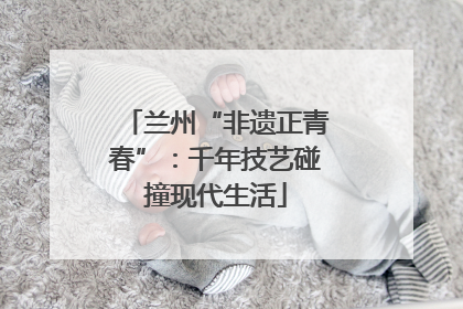 兰州“非遗正青春”：千年技艺碰撞现代生活