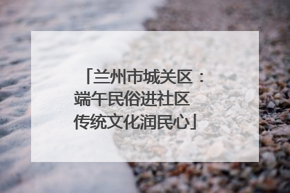 兰州市城关区：端午民俗进社区 传统文化润民心