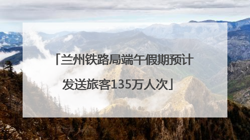 兰州铁路局端午假期预计发送旅客135万人次