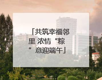 共筑幸福邻里 浓情“粽”意迎端午