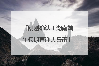 刚刚确认！湖南端午假期再迎大暴雨