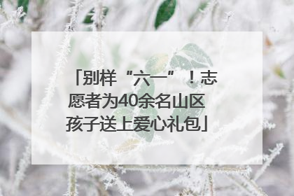 别样“六一”！志愿者为40余名山区孩子送上爱心礼包
