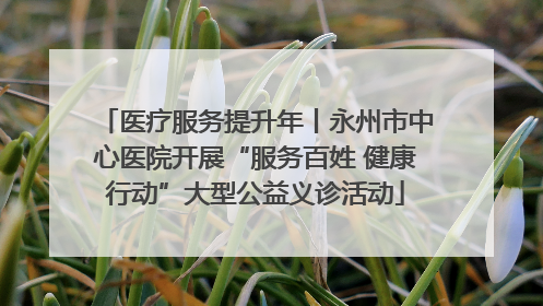 医疗服务提升年丨永州市中心医院开展“服务百姓 健康行动”大型公益义诊活动