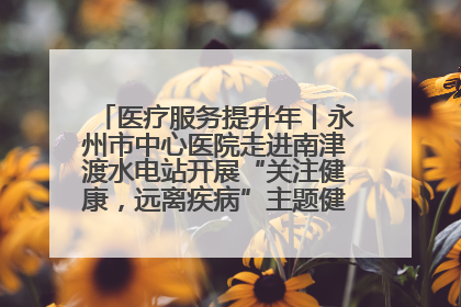 医疗服务提升年丨永州市中心医院走进南津渡水电站开展“关注健康，远离疾病”主题健康促进活动