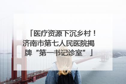医疗资源下沉乡村！济南市第七人民医院揭牌“第一书记诊室”