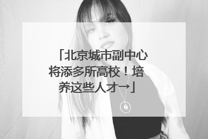 北京城市副中心将添多所高校！培养这些人才→