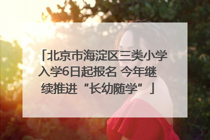 北京市海淀区三类小学入学6日起报名 今年继续推进“长幼随学”