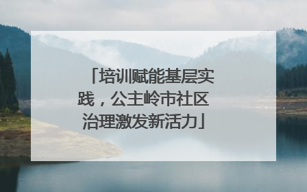 培训赋能基层实践，公主岭市社区治理激发新活力