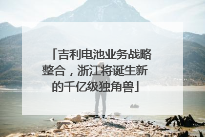 吉利电池业务战略整合，浙江将诞生新的千亿级独角兽