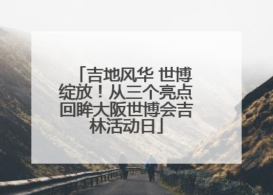 吉地风华 世博绽放！从三个亮点回眸大阪世博会吉林活动日