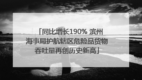 同比增长190% 滨州海事局护航辖区危险品货物吞吐量再创历史新高