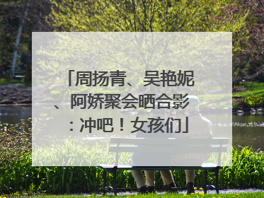 周扬青、吴艳妮、阿娇聚会晒合影：冲吧！女孩们