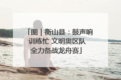 图｜衡山县：鼓声响 训练忙 文明奥区队全力备战龙舟赛