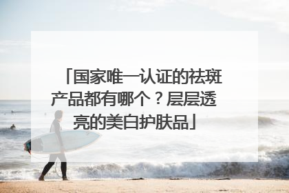 国家唯一认证的祛斑产品都有哪个？层层透亮的美白护肤品