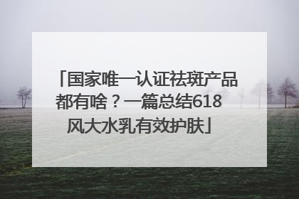 国家唯一认证祛斑产品都有啥？一篇总结618风大水乳有效护肤