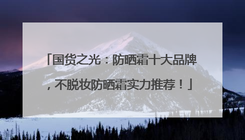 国货之光：防晒霜十大品牌，不脱妆防晒霜实力推荐！
