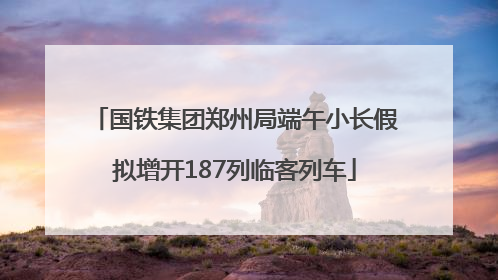 国铁集团郑州局端午小长假拟增开187列临客列车
