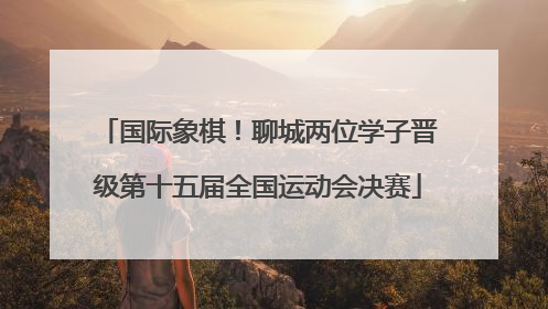 国际象棋！聊城两位学子晋级第十五届全国运动会决赛